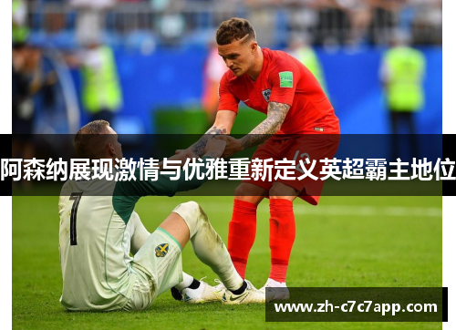 阿森纳展现激情与优雅重新定义英超霸主地位