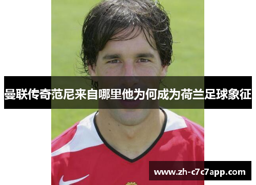曼联传奇范尼来自哪里他为何成为荷兰足球象征