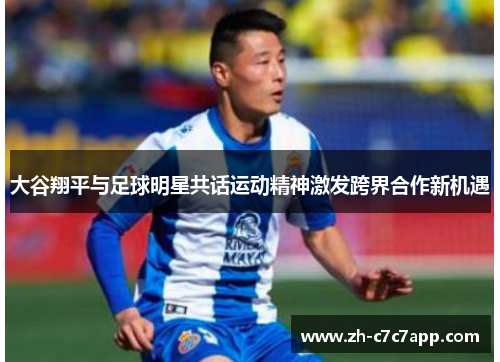 大谷翔平与足球明星共话运动精神激发跨界合作新机遇